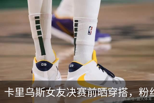 卡里乌斯女友决赛前晒穿搭，粉丝盛赞：完美并不存在，直到见到你