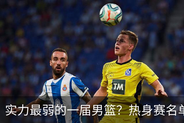实力最弱的一届男篮？热身赛名单出炉，苦熬9年，胡金秋终成核心