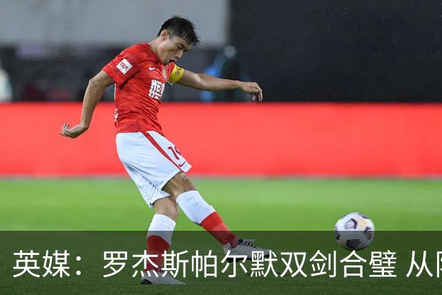 英媒：罗杰斯帕尔默双剑合璧 从阵型到私交契合度满分