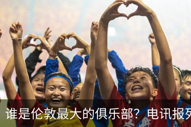 谁是伦敦最大的俱乐部？电讯报列数据评分：阿森纳领先切尔西