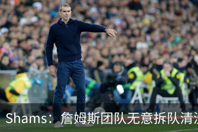 Shams：詹姆斯团队无意拆队清洗阵容 从未向追求者提出过加盟条件